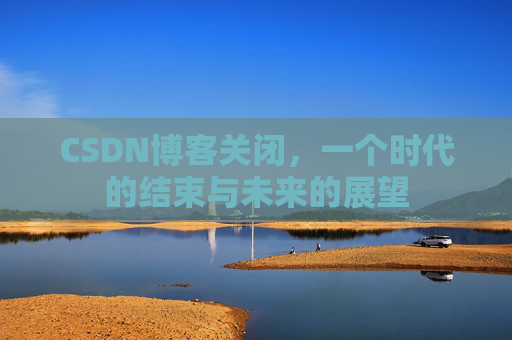 CSDN博客关闭,一个时代的结束与未来的展望 CSDN博客关闭,一个时代的结束与未来的展望